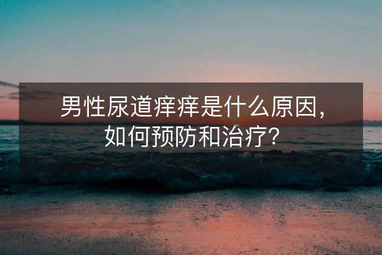 男性尿道痒痒是什么原因，如何预防和治疗？